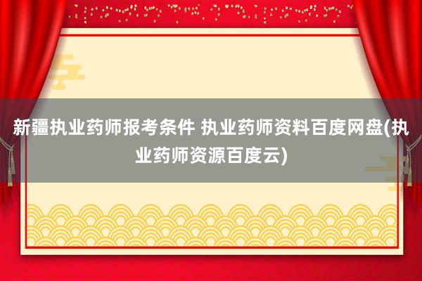 新疆执业药师报考条件 执业药师资料百度网盘(执业药师资源百度