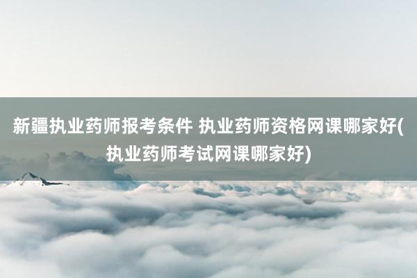 新疆执业药师报考条件 执业药师资格网课哪家好(执业药师考试网