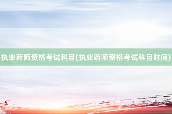 执业药师资格考试科目(执业药师资格考试科目时间)