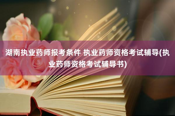 湖南执业药师报考条件 执业药师资格考试辅导(执业药师资格考试
