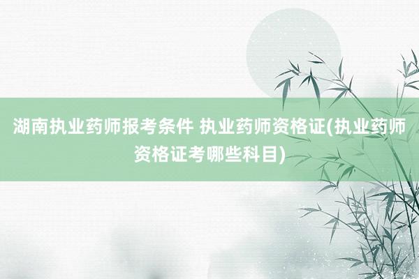 湖南执业药师报考条件 执业药师资格证(执