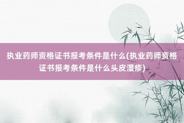 执业药师资格证书报考条件是什么(执业药师资格证书报考条件是什