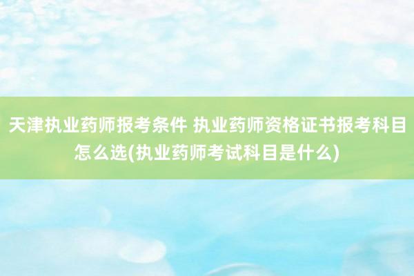 天津执业药师报考条件 执业药师资格证书报考科目怎么选(执业药