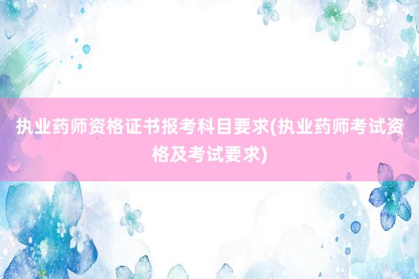 执业药师资格证书报考科目要求(执业药师考试资格及考试要求)