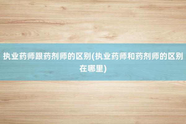 执业药师跟药剂师的区别(执业药师和药剂师的区别在哪里)