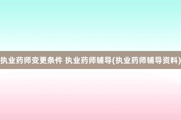 执业药师变更条件 执业药师辅导(执业药师辅导资料)