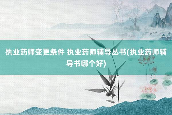 执业药师变更条件 执业药师辅导丛书(执业药师辅导书哪个好)