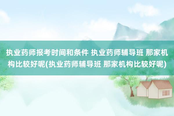 执业药师报考时间和条件 执业药师辅导班 那家机构比较好呢(执