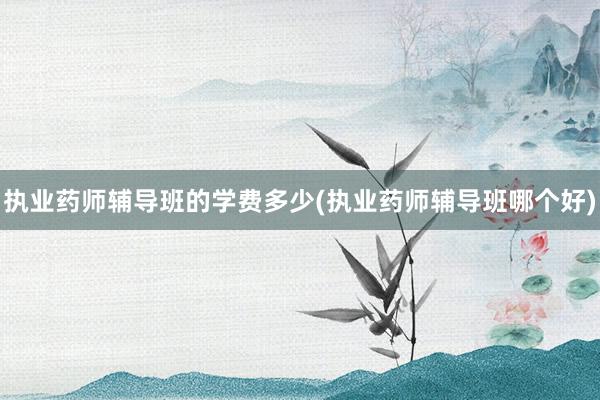 执业药师辅导班的学费多少(执业药师辅导班哪个好)