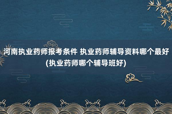 河南执业药师报考条件 执业药师辅导资料哪个最好(执业药师哪个