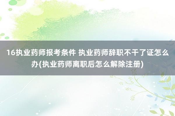 16执业药师报考条件 执业药师辞职不干了证怎么办(执业药师离职后怎么解除注册)