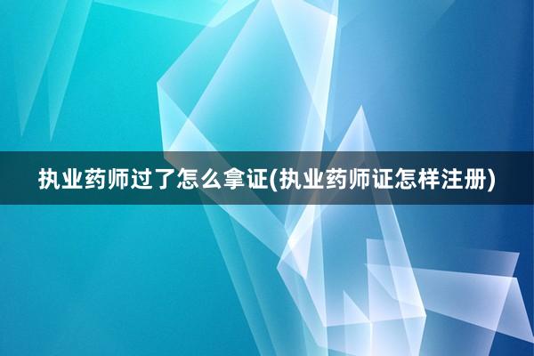 执业药师过了怎么拿证(执业药师证怎样注册)