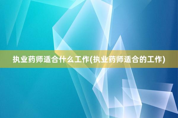 执业药师适合什么工作(执业药师适合的工作)