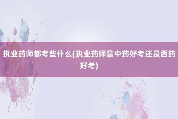 执业药师都考些什么(执业药师是中药好考还是西药好考)