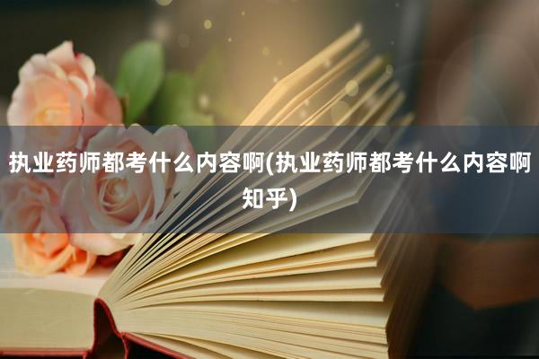 执业药师都考什么内容啊(执业药师都考什么内容啊知乎)