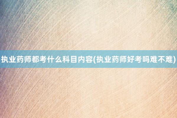 执业药师都考什么科目内容(执业药师好考吗难不难)