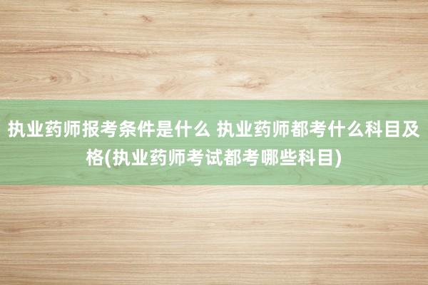 执业药师报考条件是什么 执业药师都考什么科目及格(执业药师考