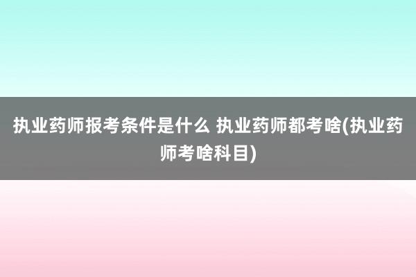 执业药师报考条件是什么 执业药师都考啥(执业药师考啥科目)