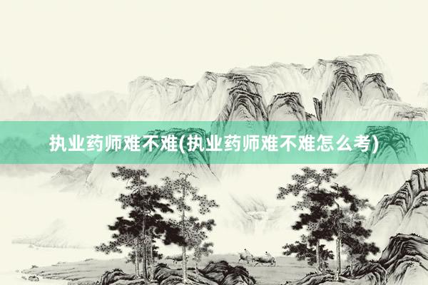 执业药师难不难(执业药师难不难怎么考)