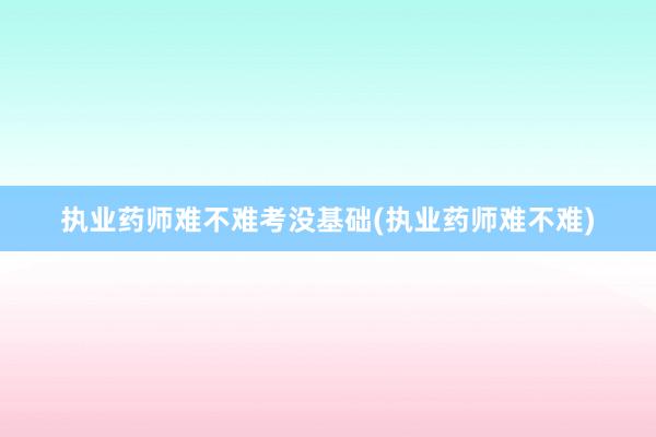 执业药师难不难考没基础(执业药师难不难)