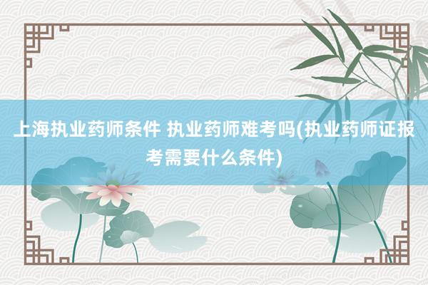 上海执业药师条件 执业药师难考吗(执业药师证报考需要什么条件