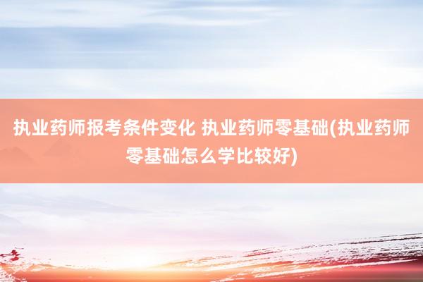 执业药师报考条件变化 执业药师零基础(执业药师零基础怎么学比
