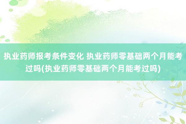 执业药师报考条件变化 执业药师零基础两个月能考过吗(执业药师