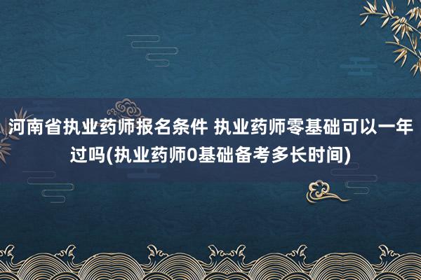 河南省执业药师报名条件 执业药师零基础可以一年过吗(执业药师
