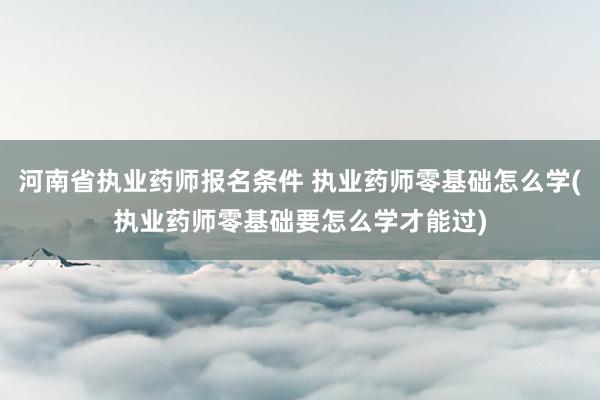 河南省执业药师报名条件 执业药师零基础怎么学(执业药师零基础