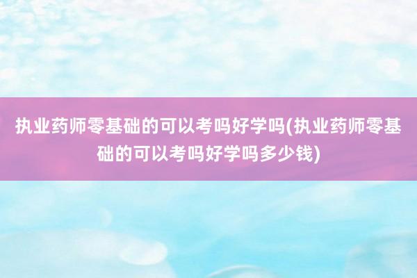 执业药师零基础的可以考吗好学吗(执业药师零基础的可以考吗好学