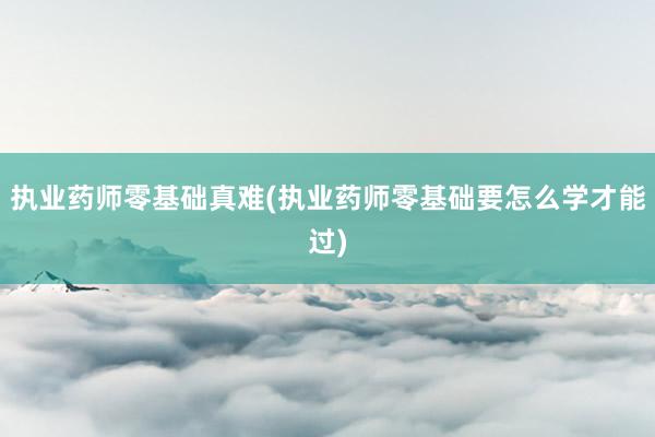 执业药师零基础真难(执业药师零基础要怎么学才能过)