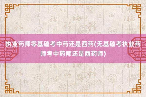 执业药师零基础考中药还是西药(无基础考执业药师考中药师还是西