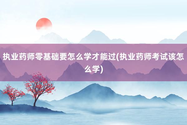 执业药师零基础要怎么学才能过(执业药师考试该怎么学)