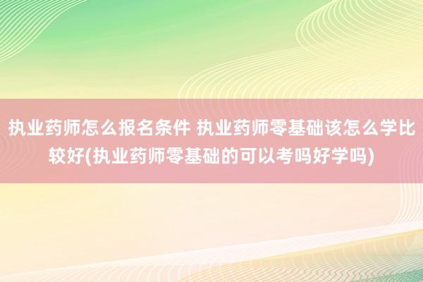 执业药师怎么报名条件 执业药师零基础该怎么学比较好(执业药师