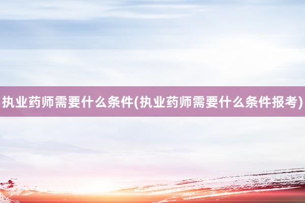 执业药师需要什么条件(执业药师需要什么条件报考)