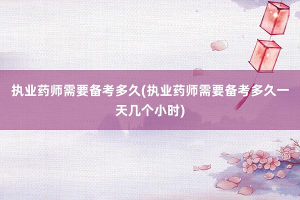 执业药师需要备考多久(执业药师需要备考多久一天几个小时)