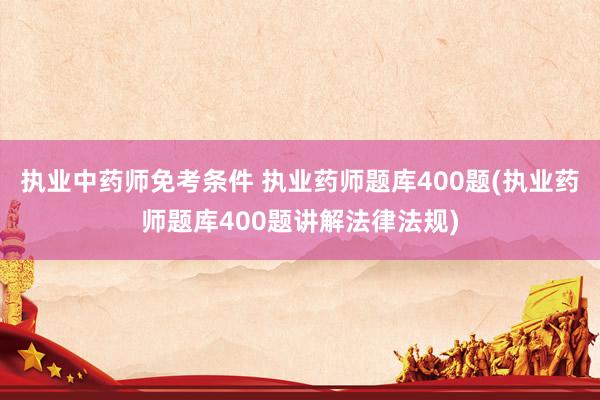 执业中药师免考条件 执业药师题库400题(执业药师题库400