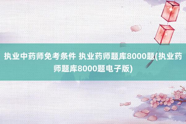 执业中药师免考条件 执业药师题库8000题(执业药师题库80