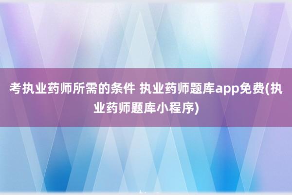 考执业药师所需的条件 执业药师题库app免费(执业药师题库小