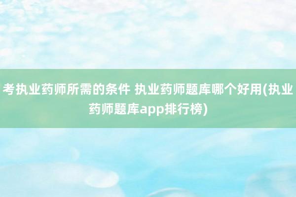 考执业药师所需的条件 执业药师题库哪个好用(执业药师题库ap