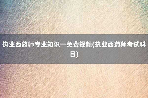 执业西药师专业知识一免费视频(执业西药师考试科目)