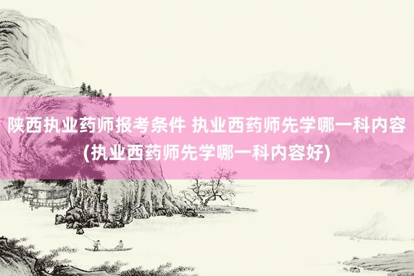 陕西执业药师报考条件 执业西药师先学哪一科内容(执业西药师先