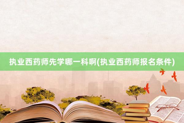 执业西药师先学哪一科啊(执业西药师报名条件)