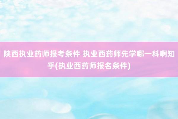 陕西执业药师报考条件 执业西药师先学哪一科啊知乎(执业西药师