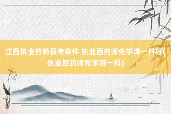 江西执业药师报考条件 执业西药师先学哪一科好(执业西药师先学