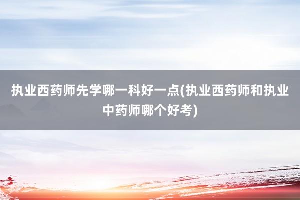 执业西药师先学哪一科好一点(执业西药师和执业中药师哪个好考)