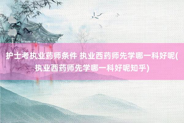 护士考执业药师条件 执业西药师先学哪一科好呢(执业西药师先学