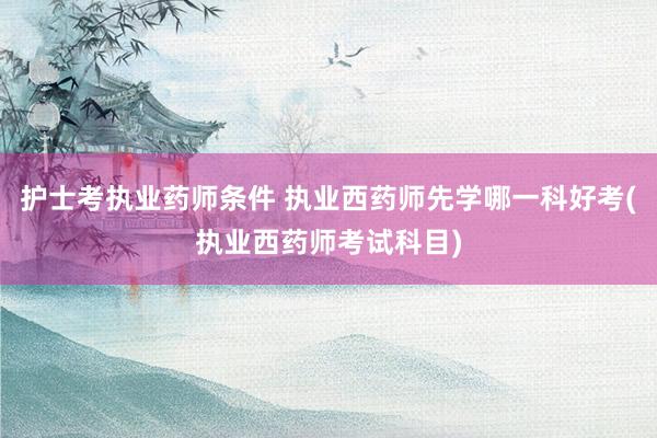 护士考执业药师条件 执业西药师先学哪一科好考(执业西药师考试