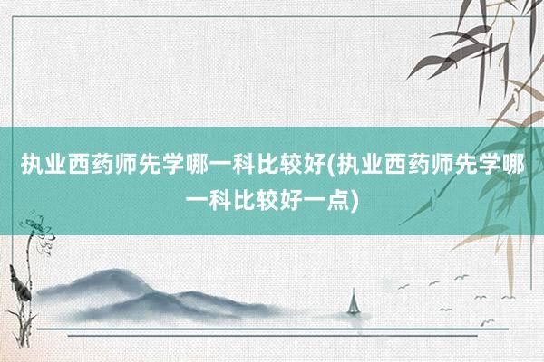 执业西药师先学哪一科比较好(执业西药师先学哪一科比较好一点)