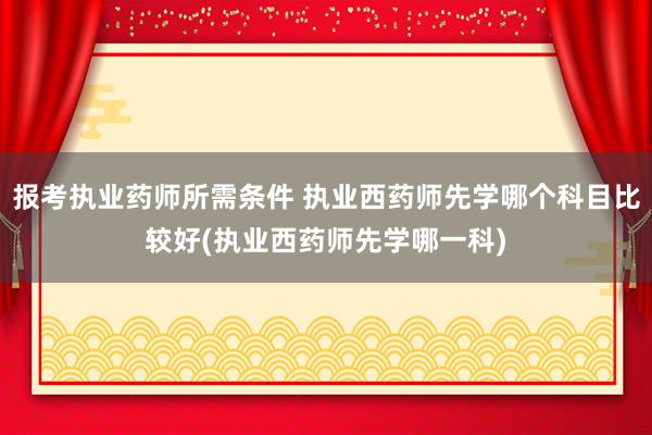 报考执业药师所需条件 执业西药师先学哪个科目比较好(执业西药
